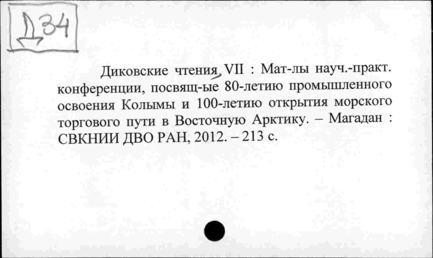 ﻿Диковские чтения, VII : Мат-лы науч.-практ. конференции, посвящ-ые 80-летию промышленного освоения Колымы и 100-летию открытия морского торгового пути в Восточную Арктику. - Магадан : СВКНИИ ДВО РАН, 2012. - 213 с.